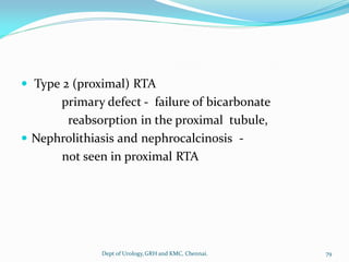  Type 2 (proximal) RTA
primary defect - failure of bicarbonate
reabsorption in the proximal tubule,
 Nephrolithiasis and nephrocalcinosis -
not seen in proximal RTA
79
Dept of Urology,GRH and KMC, Chennai.
 
