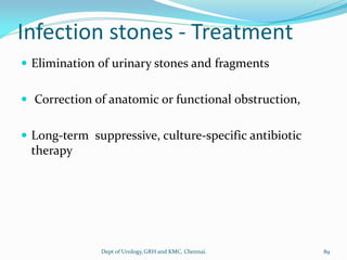 Infection stones - Treatment
 Elimination of urinary stones and fragments
 Correction of anatomic or functional obstruction,
 Long-term suppressive, culture-specific antibiotic
therapy
89
Dept of Urology,GRH and KMC, Chennai.
 