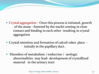  Crystal aggregation - Once this process is initiated, growth
of the stone - fostered by the nuclei coming in close
contact and binding to each other resulting in crystal
aggregation
 Crystal retention and formation of calculi takes place -
initially in the papillary duct.
 Disorders of metabolism / endocrine / urologic
abnormalities may lead- development of crystallized
material in the urinary tract
95
Dept of Urology,GRH and KMC, Chennai.
 