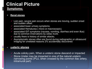 Symptoms;
 Renal stones
 Loin pain. severe pain occurs when stones are moving, sudden onset
and sudden offset.
 associated lower urinary symptoms.
 associated Hematurea ( micro or macroscopic).
 associated GIT symptoms (nausea, vomiting, diarrhea and even illus)
due to common innervations by celiac trunk.
 usually there is history of similar attacks.
 Asymptomatic stones often are found during radiographic or ultrasound
imaging for unrelated reasons 2% accidentally discovered
 Ureteric stones
 Acute colicky pain, When a ureteric stone descend or impacted
 Stone Ureter may be impacted in one of the natural ureteric
narrowing points (PUJ, when crossed by the common iliac artery,
intramural part)
©
Clinical Picture
 
