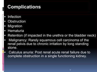  Infection
 Obstruction
 Migration
 Hematuria
 Retention (if impacted in the urethra or the bladder neck)
 Malignancy: Rarely squamous cell carcinoma of the
renal pelvis due to chronic irritation by long standing
stone.
 Calculus anuria: Post renal acute renal failure due to
complete obstruction in a single functioning kidney.
©
Complications
 