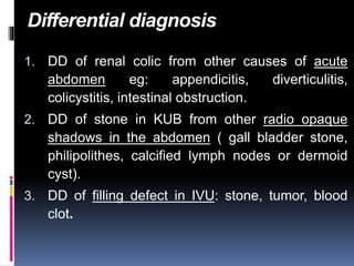 Differential diagnosis
1. DD of renal colic from other causes of acute
abdomen eg: appendicitis, diverticulitis,
colicystitis, intestinal obstruction.
2. DD of stone in KUB from other radio opaque
shadows in the abdomen ( gall bladder stone,
philipolithes, calcified lymph nodes or dermoid
cyst).
3. DD of filling defect in IVU: stone, tumor, blood
clot.
 