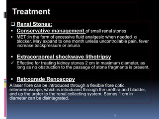 Renal Stones:
 Conservative management of small renal stones
 MET ;in the form of excessive fluid analgesic when needed α
blocker. May expand to one month unless uncontrollable pain, fever
increase backpressure or anuria
 Extracorporeal shockwave lithotripsy
 Effective for treating kidney stones 2 cm in maximum diameter, as
long as no obstruction to the passage of stone fragments is present.
 Retrograde Renoscopy
A laser fibre can be introduced through a flexible fibre optic
reterorenoscope, which is introduced through the urethra and bladder,
and up the ureter to the renal collecting system. Stones 1 cm in
diameter can be disintegrated.
©
Treatment
 