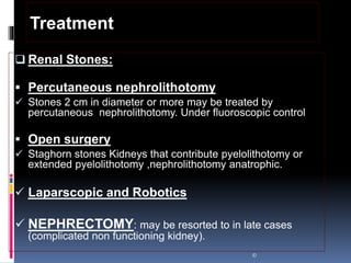  Renal Stones:
 Percutaneous nephrolithotomy
 Stones 2 cm in diameter or more may be treated by
percutaneous nephrolithotomy. Under fluoroscopic control
 Open surgery
 Staghorn stones Kidneys that contribute pyelolithotomy or
extended pyelolithotomy ,nephrolithotomy anatrophic.
 Laparscopic and Robotics
 NEPHRECTOMY: may be resorted to in late cases
(complicated non functioning kidney).
©
Treatment
 