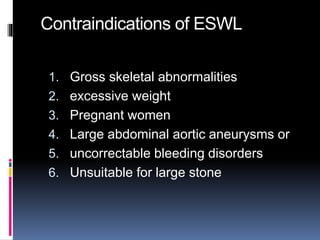 Contraindications of ESWL
1. Gross skeletal abnormalities
2. excessive weight
3. Pregnant women
4. Large abdominal aortic aneurysms or
5. uncorrectable bleeding disorders
6. Unsuitable for large stone
 