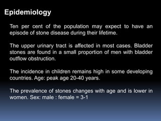 Epidemiology
Ten per cent of the population may expect to have an
episode of stone disease during their lifetime.
The upper urinary tract is affected in most cases. Bladder
stones are found in a small proportion of men with bladder
outflow obstruction.
The incidence in children remains high in some developing
countries. Age: peak age 20-40 years.
The prevalence of stones changes with age and is lower in
women. Sex: male : female = 3-1
 