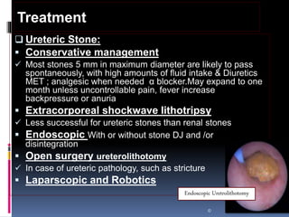  Ureteric Stone:
 Conservative management
 Most stones 5 mm in maximum diameter are likely to pass
spontaneously, with high amounts of fluid intake & Diuretics
MET ; analgesic when needed α blocker.May expand to one
month unless uncontrollable pain, fever increase
backpressure or anuria
 Extracorporeal shockwave lithotripsy
 Less successful for ureteric stones than renal stones
 Endoscopic With or without stone DJ and /or
disintegration
 Open surgery ureterolithotomy
 In case of ureteric pathology, such as stricture
 Laparscopic and Robotics
©
Treatment
Endoscopic Uretrolithotomy
 
