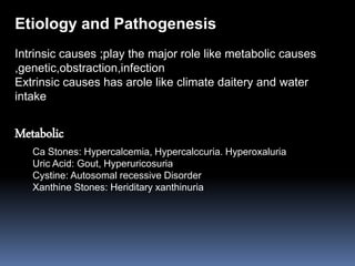 Intrinsic causes ;play the major role like metabolic causes
,genetic,obstraction,infection
Extrinsic causes has arole like climate daitery and water
intake
Metabolic
Ca Stones: Hypercalcemia, Hypercalccuria. Hyperoxaluria
Uric Acid: Gout, Hyperuricosuria
Cystine: Autosomal recessive Disorder
Xanthine Stones: Heriditary xanthinuria
Etiology and Pathogenesis
 