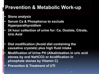  Stone analysis
 Serum Ca & Phosphorus to exclude
Hyperparathyroidism
 24 hour collection of urine for: Ca, Oxalate, Citrate,
Uric Acid
 Diet modification (Avoid diet containing the
causative crystals) plus high fluid intake
 Modifivation of Urine PH (Alkalinization in uric acid
stones by oral NaHCO3 or Acidification in
phosphate stones by Vitamin C)
 Prevention & Treatment of UTI
©
Prevention & Metabolic Work-up
 