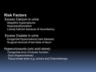 Risk Factors
Excess Calcium in urine
Idiopathic hypercalcuria
Hyperparathyroidism
Losing Calcium because of recumbency.
Excess Oxalate in urine
Congenital Hyperoxaluria (rare disease)
Surgical removal of last feets of ileum
Hyperuricosuria (uric acid stone)
Congenital error of tubular function
Gout (Hyperuricemia)
Tissue break down e.g. tumors and Chemotherapy
 