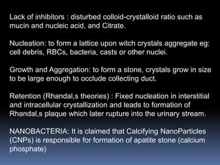 Lack of inhibitors : disturbed colloid-crystalloid ratio such as
mucin and nucleic acid, and Citrate.
Nucleation: to form a lattice upon witch crystals aggregate eg:
cell debris, RBCs, bacteria, casts or other nuclei.
Growth and Aggregation: to form a stone, crystals grow in size
to be large enough to occlude collecting duct.
Retention (Rhandal,s theories) : Fixed nucleation in interstitial
and intracellular crystallization and leads to formation of
Rhandal,s plaque which later rupture into the urinary stream.
NANOBACTERIA: It is claimed that Calcifying NanoParticles
(CNPs) is responsible for formation of apatite stone (calcium
phosphate)
 