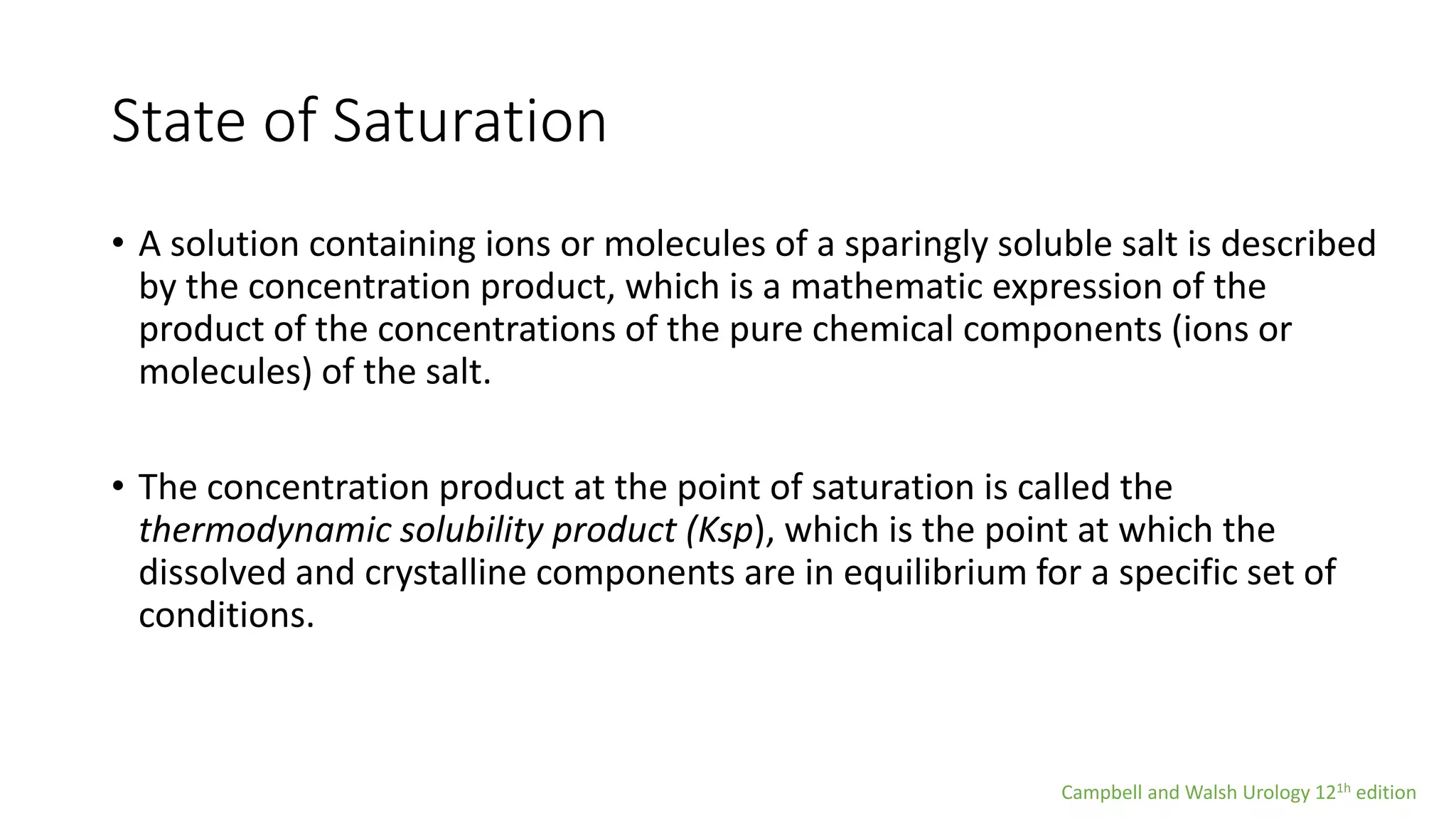 State of Saturation
• A solution containing ions or molecules of a sparingly soluble salt is described
by the concentration product, which is a mathematic expression of the
product of the concentrations of the pure chemical components (ions or
molecules) of the salt.
• The concentration product at the point of saturation is called the
thermodynamic solubility product (Ksp), which is the point at which the
dissolved and crystalline components are in equilibrium for a specific set of
conditions.
Campbell and Walsh Urology 121h edition
 