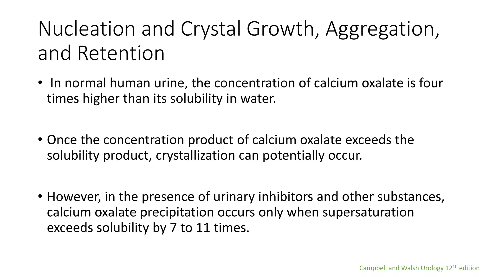 Nucleation and Crystal Growth, Aggregation,
and Retention
• In normal human urine, the concentration of calcium oxalate is four
times higher than its solubility in water.
• Once the concentration product of calcium oxalate exceeds the
solubility product, crystallization can potentially occur.
• However, in the presence of urinary inhibitors and other substances,
calcium oxalate precipitation occurs only when supersaturation
exceeds solubility by 7 to 11 times.
Campbell and Walsh Urology 121h edition
 