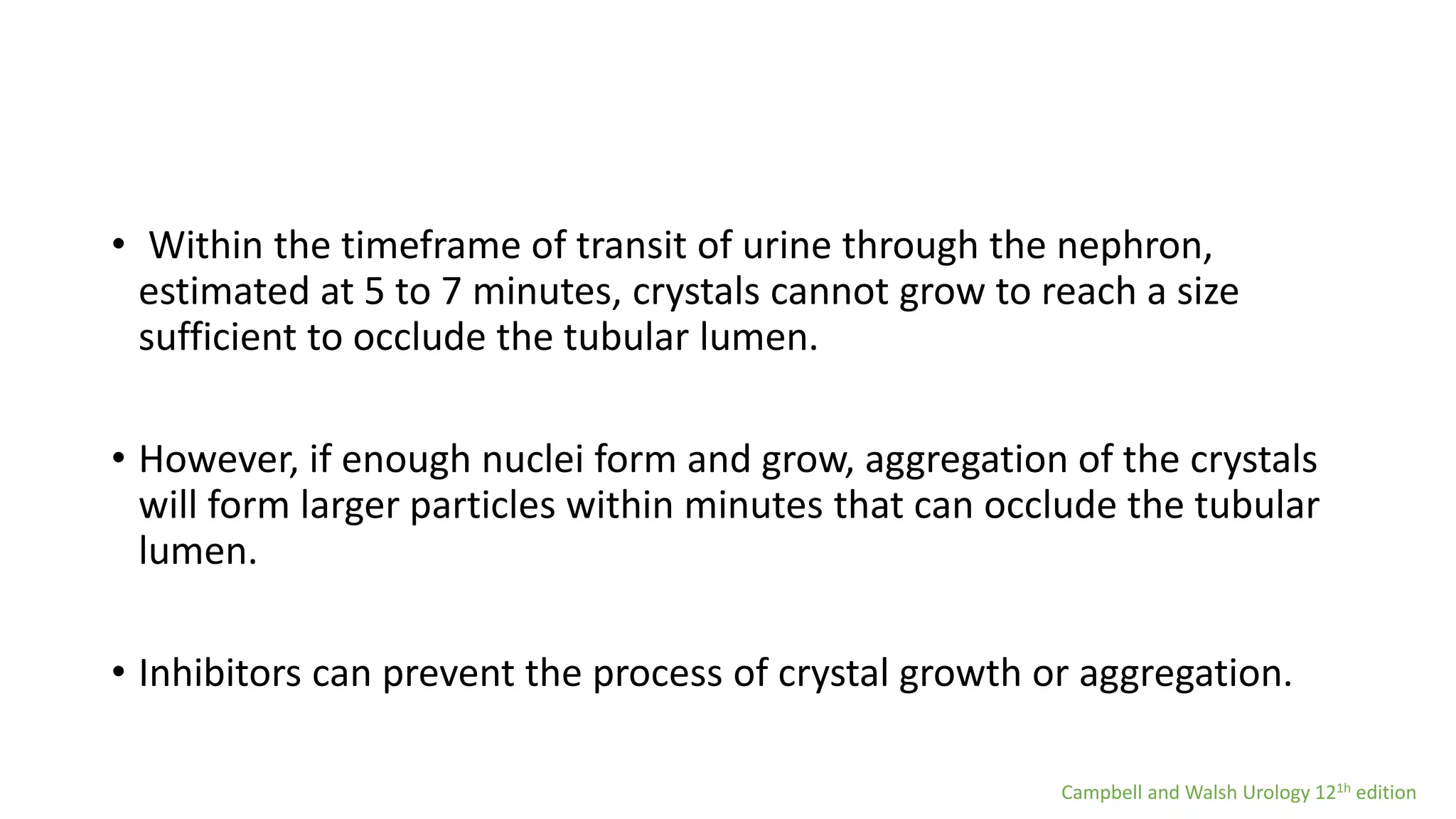 • Within the timeframe of transit of urine through the nephron,
estimated at 5 to 7 minutes, crystals cannot grow to reach a size
sufficient to occlude the tubular lumen.
• However, if enough nuclei form and grow, aggregation of the crystals
will form larger particles within minutes that can occlude the tubular
lumen.
• Inhibitors can prevent the process of crystal growth or aggregation.
Campbell and Walsh Urology 121h edition
 