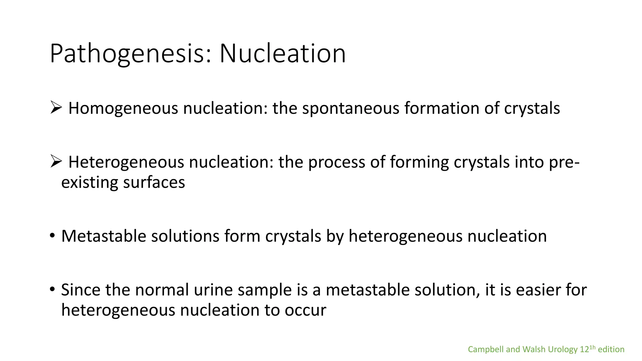 Pathogenesis: Nucleation
 Homogeneous nucleation: the spontaneous formation of crystals
 Heterogeneous nucleation: the process of forming crystals into pre-
existing surfaces
• Metastable solutions form crystals by heterogeneous nucleation
• Since the normal urine sample is a metastable solution, it is easier for
heterogeneous nucleation to occur
Campbell and Walsh Urology 121h edition
 