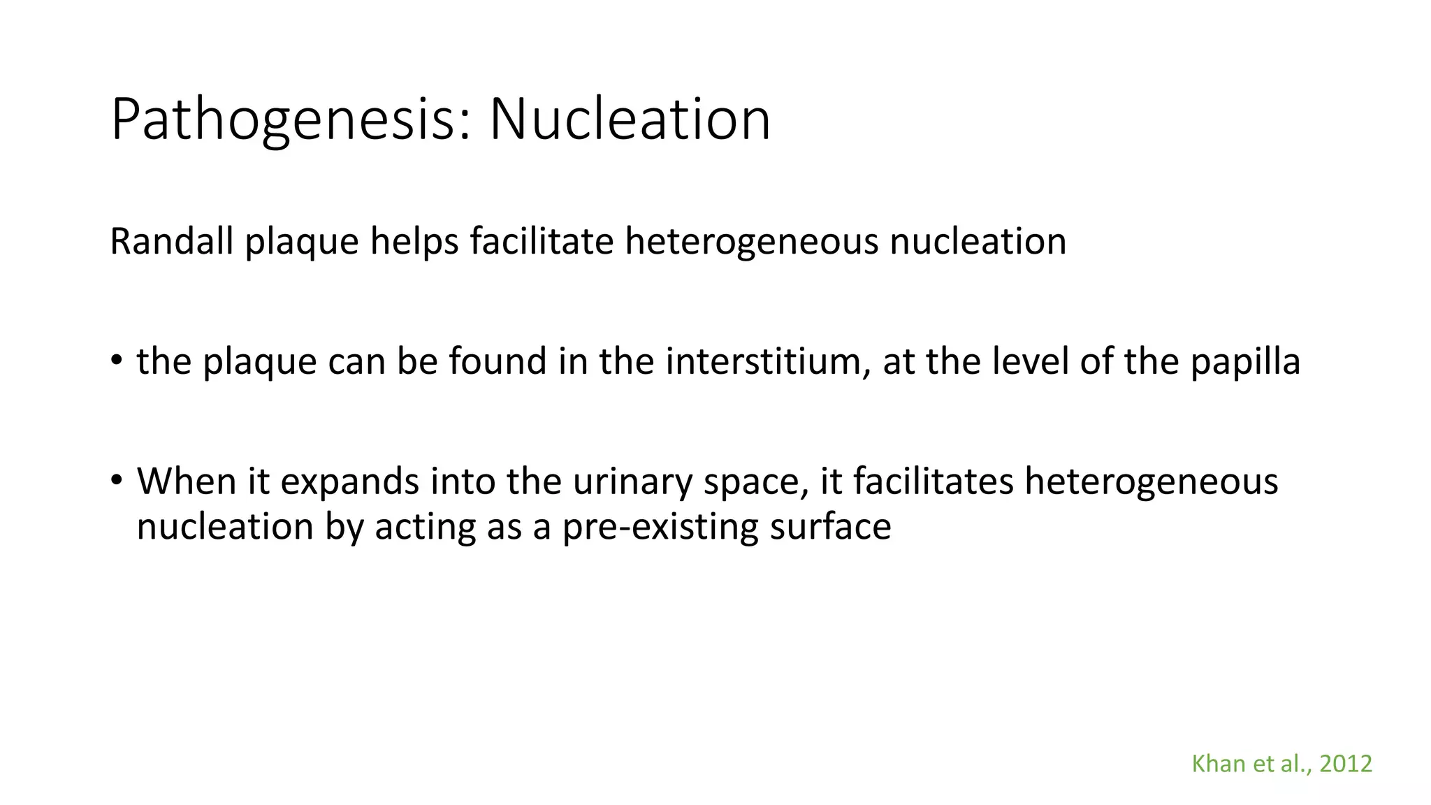 Pathogenesis: Nucleation
Randall plaque helps facilitate heterogeneous nucleation
• the plaque can be found in the interstitium, at the level of the papilla
• When it expands into the urinary space, it facilitates heterogeneous
nucleation by acting as a pre-existing surface
Khan et al., 2012
 