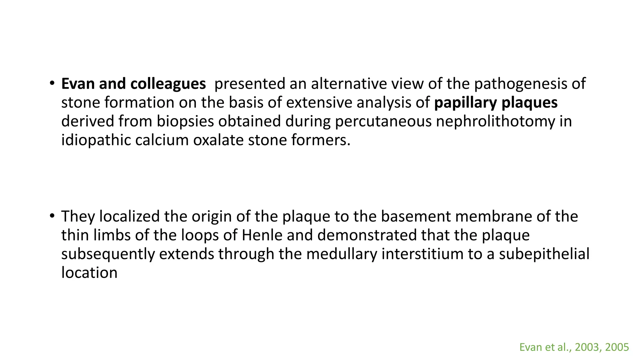 • Evan and colleagues presented an alternative view of the pathogenesis of
stone formation on the basis of extensive analysis of papillary plaques
derived from biopsies obtained during percutaneous nephrolithotomy in
idiopathic calcium oxalate stone formers.
• They localized the origin of the plaque to the basement membrane of the
thin limbs of the loops of Henle and demonstrated that the plaque
subsequently extends through the medullary interstitium to a subepithelial
location
Evan et al., 2003, 2005
 