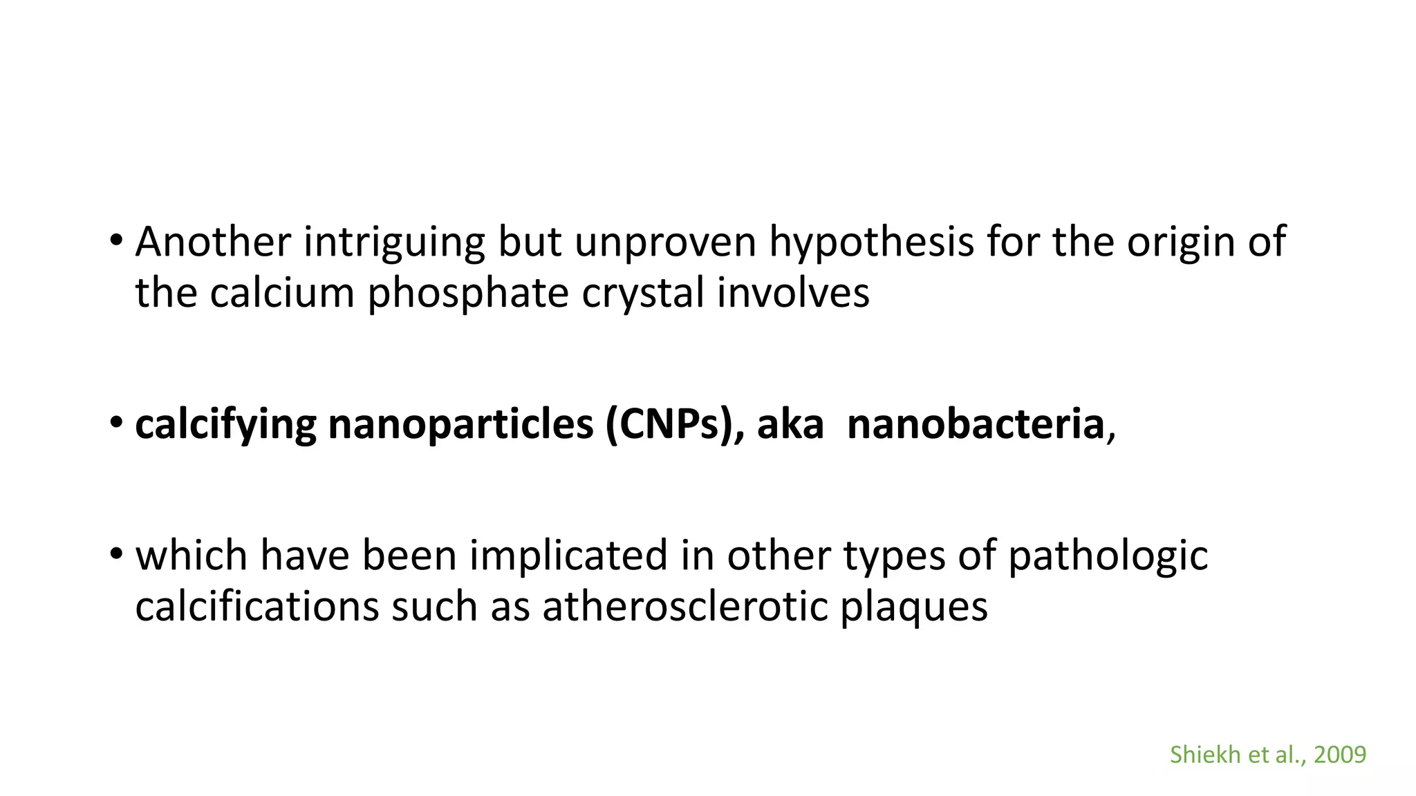 • Another intriguing but unproven hypothesis for the origin of
the calcium phosphate crystal involves
• calcifying nanoparticles (CNPs), aka nanobacteria,
• which have been implicated in other types of pathologic
calcifications such as atherosclerotic plaques
Shiekh et al., 2009
 