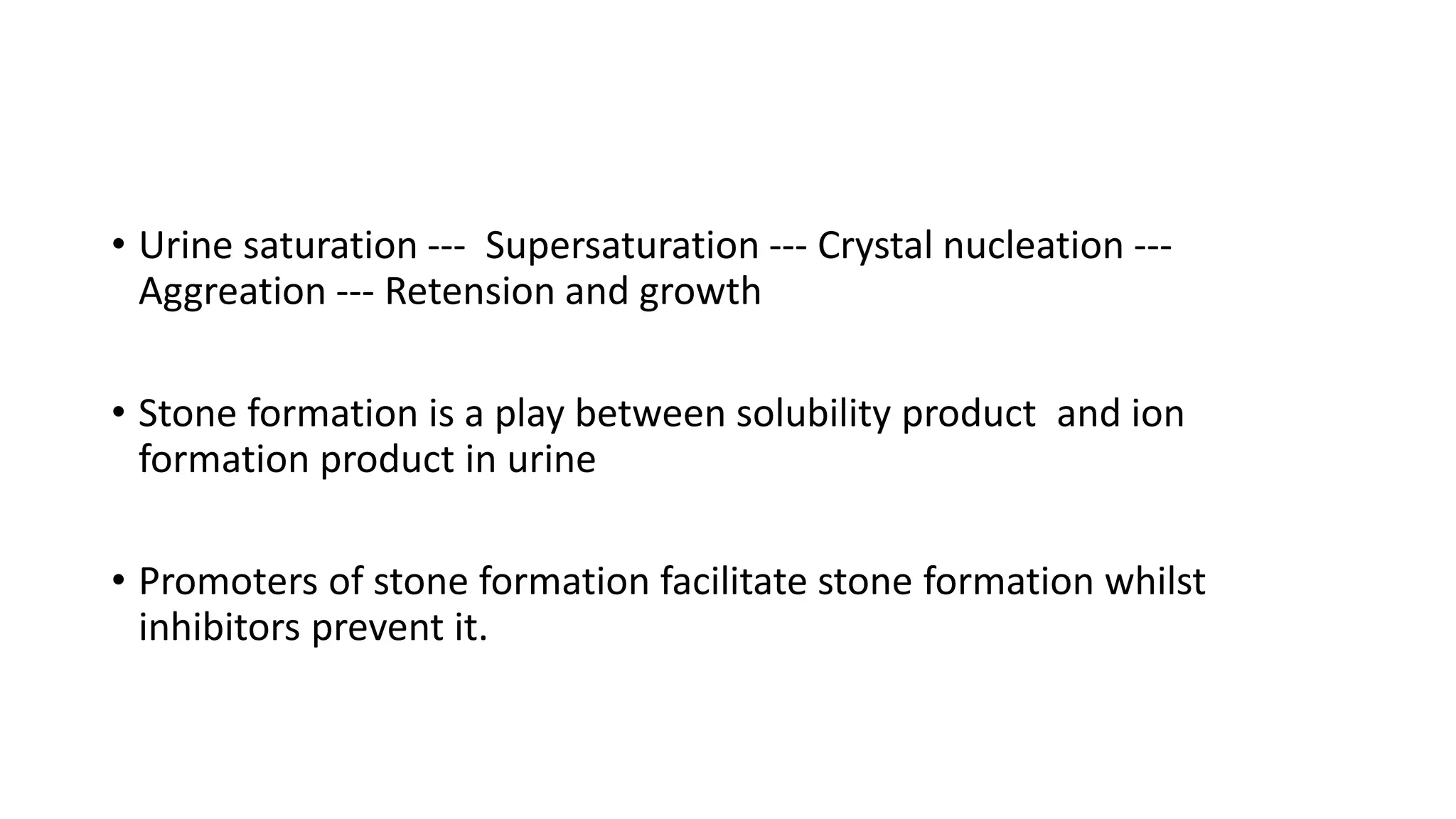 • Urine saturation --- Supersaturation --- Crystal nucleation ---
Aggreation --- Retension and growth
• Stone formation is a play between solubility product and ion
formation product in urine
• Promoters of stone formation facilitate stone formation whilst
inhibitors prevent it.
 