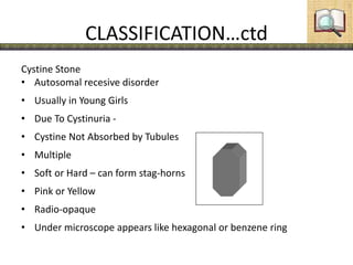 CLASSIFICATION…ctd
Cystine Stone
• Autosomal recesive disorder
• Usually in Young Girls
• Due To Cystinuria -
• Cystine Not Absorbed by Tubules
• Multiple
• Soft or Hard – can form stag-horns
• Pink or Yellow
• Radio-opaque
• Under microscope appears like hexagonal or benzene ring
 