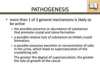 PATHOGENESIS
• more than 1 of 3 general mechanisms is likely to
be active
– the possible presence or abundance of substances
that promote crystal and stone formation
– a possible relative lack of substances to inhibit crystal
formation;
– a possible excessive excretion or concentration of salts
in the urine, which leads to supersaturation of the
crystallizing salt.
The greater the degree of supersaturation, the greater
the rate of growth of the calculi
 