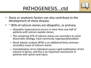 PATHOGENESIS…ctd
• Stasis or anatomic factors can also contribute to the
development of stone disease.
• ~ 85% of calcium stones are idiopathic, or primary.
– Idiopathic hypercalciuria occurs in more than one half of
patients with calcium oxalate stones.
– The remaining 15% of calcium stones are secondary to some
discernible etiology, most commonly, hyperparathyroidism
– Renal tubular acidosis (RTA) is an additional fairly common
secondary cause of calcium stones
– Immobilization of an individual causes rapid mobilization of the
calcium in bones, and this is an important mechanism in
patients with spinal cord injury
 