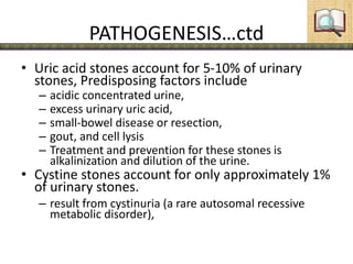 PATHOGENESIS…ctd
• Uric acid stones account for 5-10% of urinary
stones, Predisposing factors include
– acidic concentrated urine,
– excess urinary uric acid,
– small-bowel disease or resection,
– gout, and cell lysis
– Treatment and prevention for these stones is
alkalinization and dilution of the urine.
• Cystine stones account for only approximately 1%
of urinary stones.
– result from cystinuria (a rare autosomal recessive
metabolic disorder),
 
