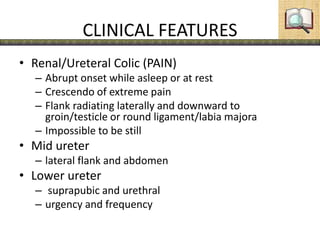 CLINICAL FEATURES
• Renal/Ureteral Colic (PAIN)
– Abrupt onset while asleep or at rest
– Crescendo of extreme pain
– Flank radiating laterally and downward to
groin/testicle or round ligament/labia majora
– Impossible to be still
• Mid ureter
– lateral flank and abdomen
• Lower ureter
– suprapubic and urethral
– urgency and frequency
 