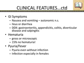 CLINICAL FEATURES…ctd
• GI Symptoms
– Nausea and vomiting – autonomic n.s.
– Ileus or diarrhea
– DDX: gastroenteritis, appendicitis, colitis, diverticular
disease and salpingitis
• Hematuria
– gross or microscopic
– 15% no hematuria!
• Pyuria/Fever
– Pyuria even without infection
– Infection especially in females
 