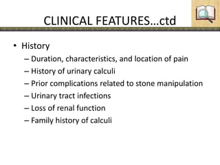 CLINICAL FEATURES…ctd
• History
– Duration, characteristics, and location of pain
– History of urinary calculi
– Prior complications related to stone manipulation
– Urinary tract infections
– Loss of renal function
– Family history of calculi
 