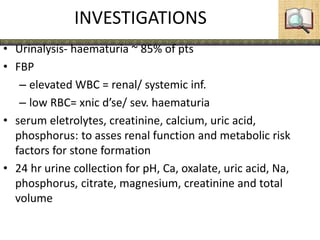 INVESTIGATIONS
• Urinalysis- haematuria ~ 85% of pts
• FBP
– elevated WBC = renal/ systemic inf.
– low RBC= xnic d’se/ sev. haematuria
• serum eletrolytes, creatinine, calcium, uric acid,
phosphorus: to asses renal function and metabolic risk
factors for stone formation
• 24 hr urine collection for pH, Ca, oxalate, uric acid, Na,
phosphorus, citrate, magnesium, creatinine and total
volume
 