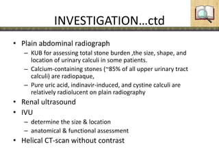 INVESTIGATION…ctd
• Plain abdominal radiograph
– KUB for assessing total stone burden ,the size, shape, and
location of urinary calculi in some patients.
– Calcium-containing stones (~85% of all upper urinary tract
calculi) are radiopaque,
– Pure uric acid, indinavir-induced, and cystine calculi are
relatively radiolucent on plain radiography
• Renal ultrasound
• IVU
– determine the size & location
– anatomical & functional assessment
• Helical CT-scan without contrast
 