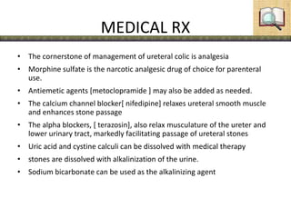 MEDICAL RX
• The cornerstone of management of ureteral colic is analgesia
• Morphine sulfate is the narcotic analgesic drug of choice for parenteral
use.
• Antiemetic agents [metoclopramide ] may also be added as needed.
• The calcium channel blocker[ nifedipine] relaxes ureteral smooth muscle
and enhances stone passage
• The alpha blockers, [ terazosin], also relax musculature of the ureter and
lower urinary tract, markedly facilitating passage of ureteral stones
• Uric acid and cystine calculi can be dissolved with medical therapy
• stones are dissolved with alkalinization of the urine.
• Sodium bicarbonate can be used as the alkalinizing agent
 
