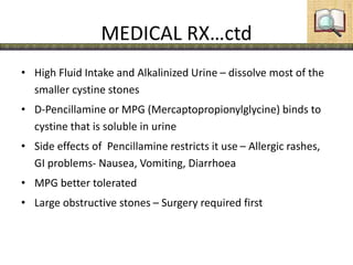MEDICAL RX…ctd
• High Fluid Intake and Alkalinized Urine – dissolve most of the
smaller cystine stones
• D-Pencillamine or MPG (Mercaptopropionylglycine) binds to
cystine that is soluble in urine
• Side effects of Pencillamine restricts it use – Allergic rashes,
GI problems- Nausea, Vomiting, Diarrhoea
• MPG better tolerated
• Large obstructive stones – Surgery required first
 