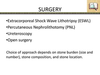 SURGERY
•Extracorporeal Shock Wave Lithotripsy (ESWL)
•Percutaneous Nephrolithotomy (PNL)
•Ureteroscopy
•Open surgery
Choice of approach depends on stone burden (size and
number), stone composition, and stone location.
 
