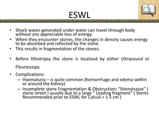 ESWL
• Shock waves generated under water can travel through body
without any appreciable loss of energy.
• When they encounter stones, the changes in density causes energy
to be absorbed and reflected by the stone.
• This results in fragmentation of the stones.
• Before lithotripsy the stone is localized by either Ultrasound or
Flouroscopy.
• Complications:
– Haematuria – is quite common (hemorrhage and edema within
or around the kidney)
– Incomplete stone Fragmentation & Obstruction; “Stienstrasse” (
stone street ) usually due to a large “ Leading fragment” ( Stents
Recommended prior to ESWL for Calculi > 1.5 cm )
 