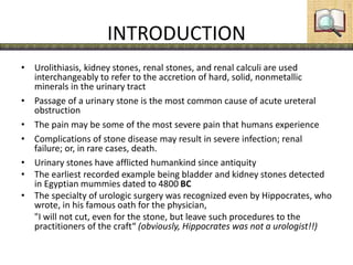 INTRODUCTION
• Urolithiasis, kidney stones, renal stones, and renal calculi are used
interchangeably to refer to the accretion of hard, solid, nonmetallic
minerals in the urinary tract
• Passage of a urinary stone is the most common cause of acute ureteral
obstruction
• The pain may be some of the most severe pain that humans experience
• Complications of stone disease may result in severe infection; renal
failure; or, in rare cases, death.
• Urinary stones have afflicted humankind since antiquity
• The earliest recorded example being bladder and kidney stones detected
in Egyptian mummies dated to 4800 BC
• The specialty of urologic surgery was recognized even by Hippocrates, who
wrote, in his famous oath for the physician,
"I will not cut, even for the stone, but leave such procedures to the
practitioners of the craft“ (obviously, Hippocrates was not a urologist!!)
 