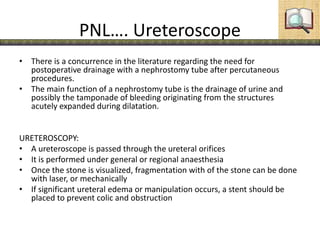 PNL…. Ureteroscope
• There is a concurrence in the literature regarding the need for
postoperative drainage with a nephrostomy tube after percutaneous
procedures.
• The main function of a nephrostomy tube is the drainage of urine and
possibly the tamponade of bleeding originating from the structures
acutely expanded during dilatation.
URETEROSCOPY:
• A ureteroscope is passed through the ureteral orifices
• It is performed under general or regional anaesthesia
• Once the stone is visualized, fragmentation with of the stone can be done
with laser, or mechanically
• If significant ureteral edema or manipulation occurs, a stent should be
placed to prevent colic and obstruction
 