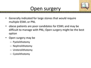 Open surgery
• Generally indicated for large stones that would require
multiple ESWL or PNL
• obese patients are poor candidates for ESWL and may be
difficult to manage with PNL; Open surgery might be the best
option
• Open surgery may be
– Pyelolithotomy
– Nephrolithotomy
– Ureterolithotomy
– Cystolithotomy
 