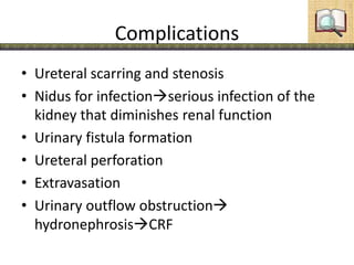 Complications
• Ureteral scarring and stenosis
• Nidus for infectionserious infection of the
kidney that diminishes renal function
• Urinary fistula formation
• Ureteral perforation
• Extravasation
• Urinary outflow obstruction
hydronephrosisCRF
 