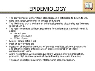EPIDEMIOLOGY
• The prevalence of urinary tract stonedisease is estimated to be 2% to 3%.
• Rare in Blacks; Commoner in Whites and Asians
• The likelihood that a white man will develop stone disease by age 70 years
is about 1 in 8.
• The recurrence rate without treatment for calcium oxalate renal stones is
about
– 10% at 1 year
– 35% at 5 years, and
– 50% at 10 years
• Male : Female ratio is 3:1
• Peak at 20-40 years old
• Ingestion of excessive amounts of purines ,oxalates,calcium, phosphate,
and other elements often results in excessive excretion of these
components in urine
• A low fluid intake, with a subsequent low volume of urine production,
produces high concentrations of stone-forming solutes in the urine.
This is an important environmental factor in stone formation.
 