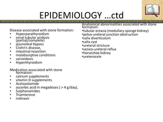 EPIDEMIOLOGY …ctd
Disease associated with stone formation:
• Hyperparathyroidism
• renal tubular acidosis
(partial/complete)
• jejunoileal bypass
• Crohn’s disease,
• intestinal resection
• malabsorptive conditions
• sarcoidosis
• Hyperthyroidism
Medication associated with stone
formation:
• calcium supplements
• vitamin D supplements
• Acetazolamide
• ascorbic acid in megadoses ( > 4 g/day),
• Sulphonamides
• Triamterene
• indinavir
Anatomical abnormalities associated with stone
formation:
•tubular ectasia (medullary sponge kidney)
•pelvo-ureteral junction obstruction
•calix diverticulum
•calix cyst
•ureteral stricture
•vesico-ureteral reflux
•horseshoe kidney
•ureterocele
 