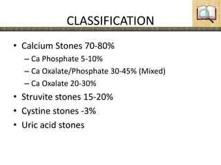 CLASSIFICATION
• Calcium Stones 70-80%
– Ca Phosphate 5-10%
– Ca Oxalate/Phosphate 30-45% (Mixed)
– Ca Oxalate 20-30%
• Struvite stones 15-20%
• Cystine stones -3%
• Uric acid stones
 
