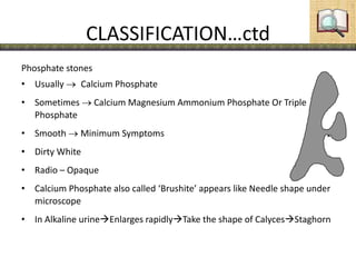 CLASSIFICATION…ctd
Phosphate stones
• Usually Calcium Phosphate
• Sometimes  Calcium Magnesium Ammonium Phosphate Or Triple
Phosphate
• Smooth Minimum Symptoms
• Dirty White
• Radio – Opaque
• Calcium Phosphate also called ‘Brushite’ appears like Needle shape under
microscope
• In Alkaline urineEnlarges rapidlyTake the shape of CalycesStaghorn
 