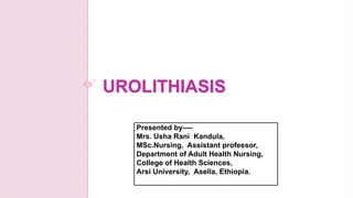 UROLITHIASIS
Presented by----
Mrs. Usha Rani Kandula,
MSc.Nursing, Assistant professor,
Department of Adult Health Nursing,
College of Health Sciences,
Arsi University, Asella, Ethiopia.
 