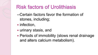 Risk factors of Urolithiasis
--Certain factors favor the formation of
stones, including;
 infection,
 urinary stasis, and
 Periods of immobility (slows renal drainage
and alters calcium metabolism).
 
