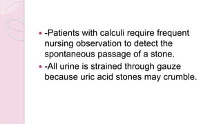  -Patients with calculi require frequent
nursing observation to detect the
spontaneous passage of a stone.
 -All urine is strained through gauze
because uric acid stones may crumble.
 