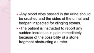  -Any blood clots passed in the urine should
be crushed and the sides of the urinal and
bedpan inspected for clinging stones.
 -The patient is instructed to report any
sudden increases in pain immediately
because of the possibility of a stone
fragment obstructing a ureter.
 