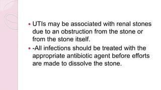  UTIs may be associated with renal stones
due to an obstruction from the stone or
from the stone itself.
 -All infections should be treated with the
appropriate antibiotic agent before efforts
are made to dissolve the stone.
 