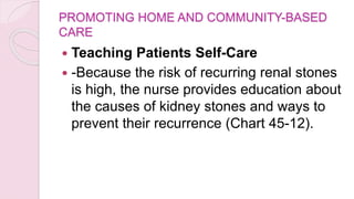 PROMOTING HOME AND COMMUNITY-BASED
CARE
 Teaching Patients Self-Care
 -Because the risk of recurring renal stones
is high, the nurse provides education about
the causes of kidney stones and ways to
prevent their recurrence (Chart 45-12).
 